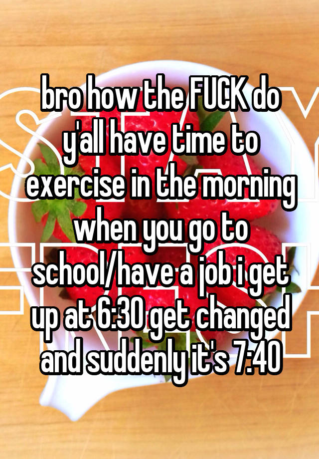 bro how the FUCK do y'all have time to exercise in the morning when you go to school/have a job i get up at 6:30 get changed and suddenly it's 7:40