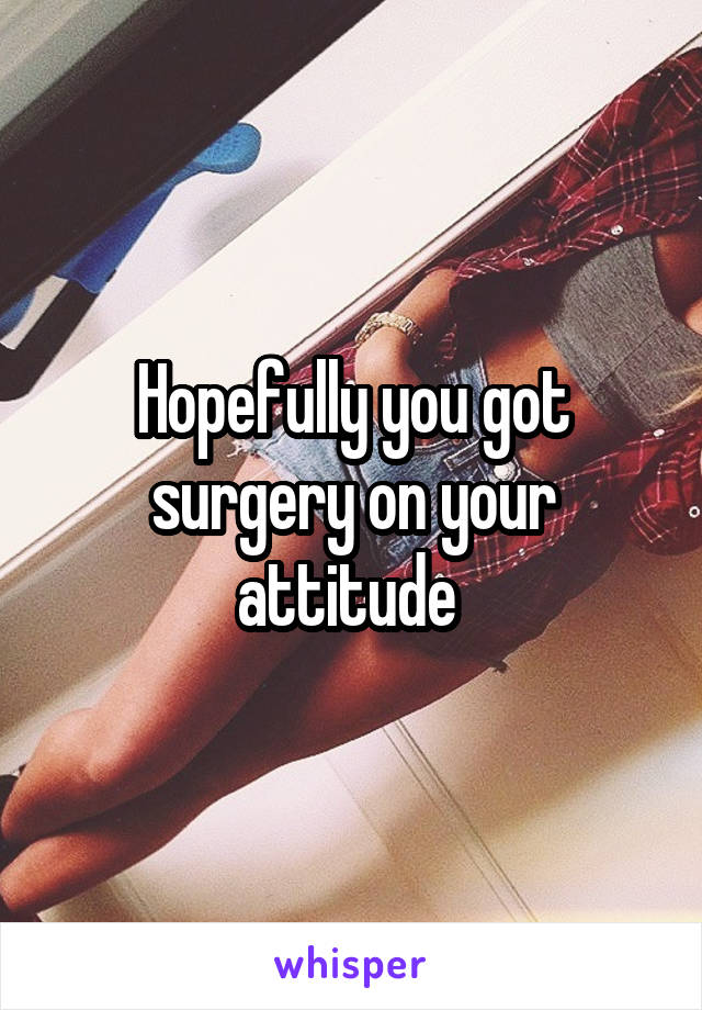 Hopefully you got surgery on your attitude 