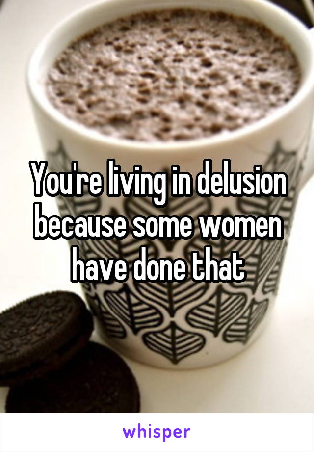 You're living in delusion because some women have done that