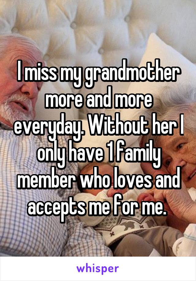 I miss my grandmother more and more everyday. Without her I only have 1 family member who loves and accepts me for me. 