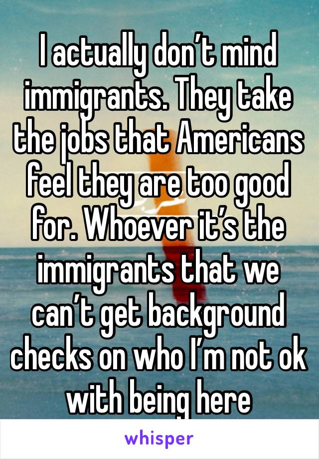 I actually don’t mind immigrants. They take the jobs that Americans feel they are too good for. Whoever it’s the immigrants that we can’t get background checks on who I’m not ok with being here