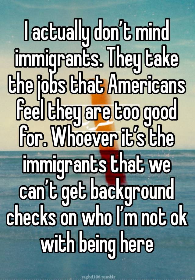 I actually don’t mind immigrants. They take the jobs that Americans feel they are too good for. Whoever it’s the immigrants that we can’t get background checks on who I’m not ok with being here