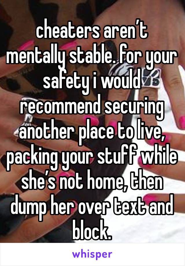 cheaters aren’t mentally stable. for your safety i would recommend securing another place to live, packing your stuff while she’s not home, then dump her over text and block. 