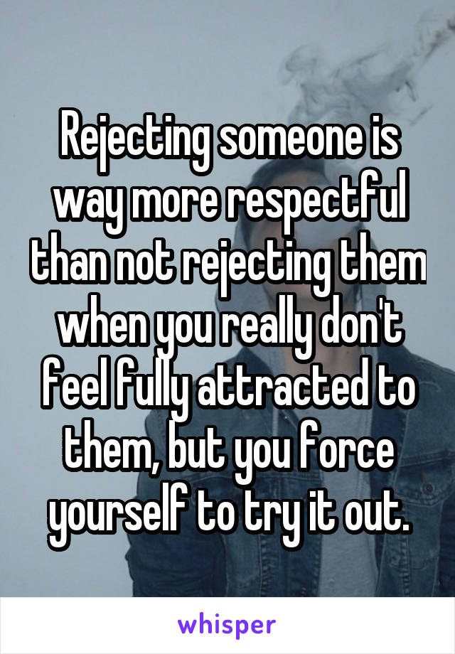 Rejecting someone is way more respectful than not rejecting them when you really don't feel fully attracted to them, but you force yourself to try it out.