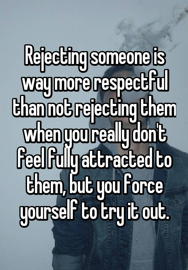 Rejecting someone is way more respectful than not rejecting them when you really don't feel fully attracted to them, but you force yourself to try it out.