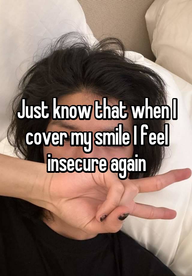 Just know that when I cover my smile I feel insecure again