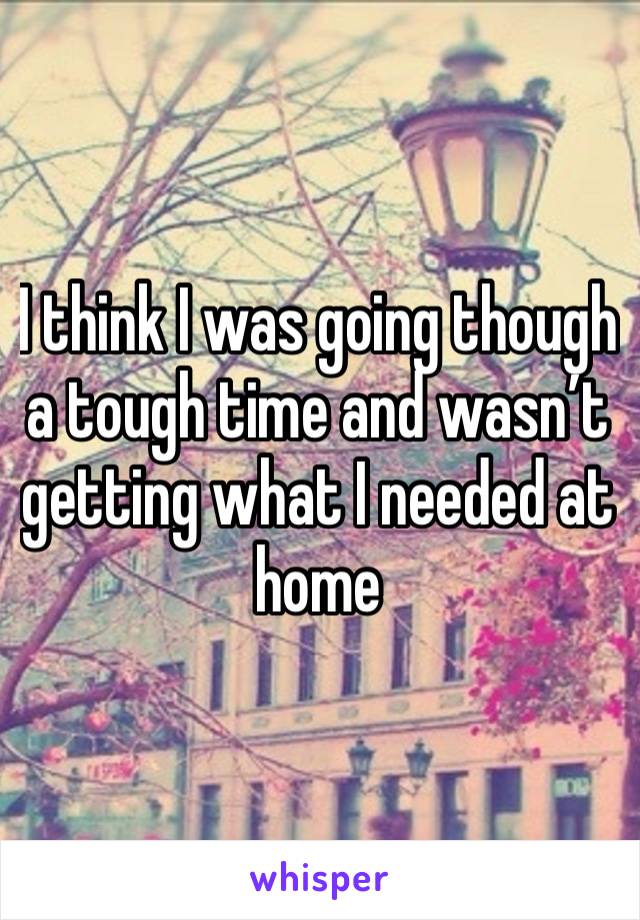 I think I was going though a tough time and wasn’t getting what I needed at home