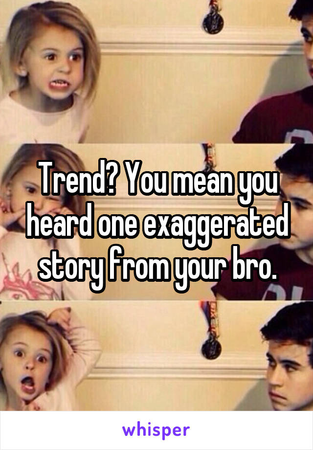 Trend? You mean you heard one exaggerated story from your bro.