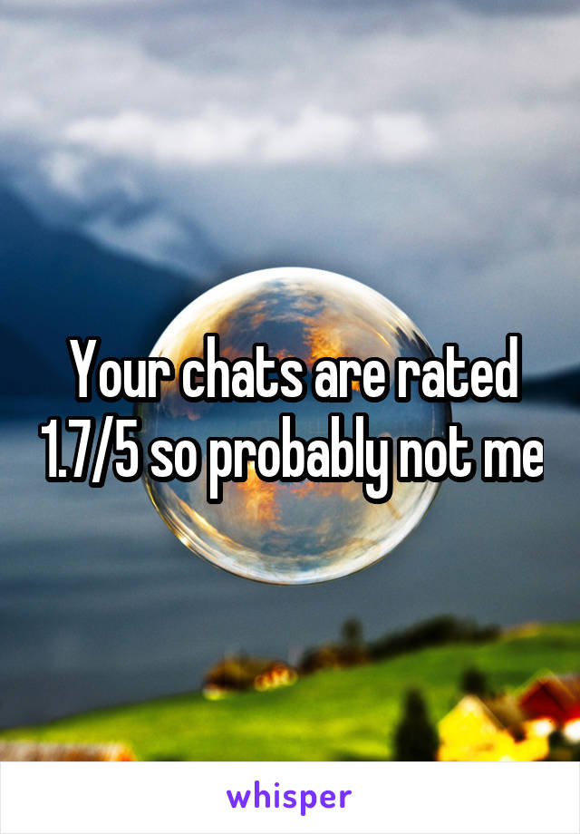 Your chats are rated 1.7/5 so probably not me