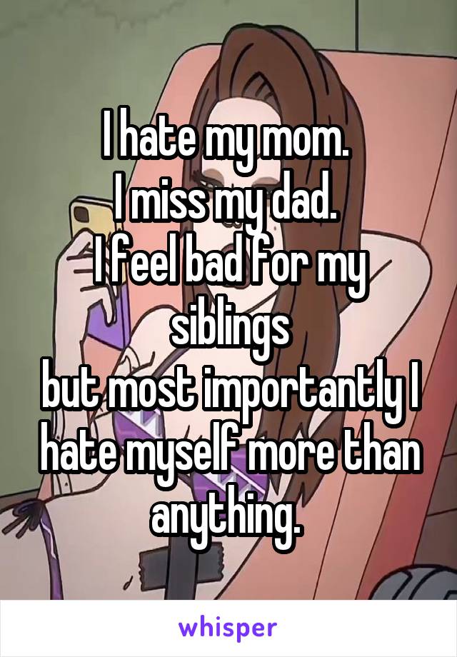 I hate my mom. 
I miss my dad. 
I feel bad for my siblings
but most importantly I hate myself more than anything. 