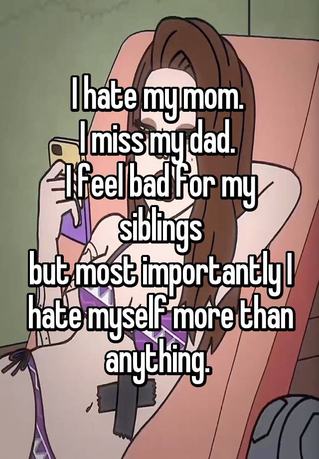 I hate my mom. 
I miss my dad. 
I feel bad for my siblings
but most importantly I hate myself more than anything. 