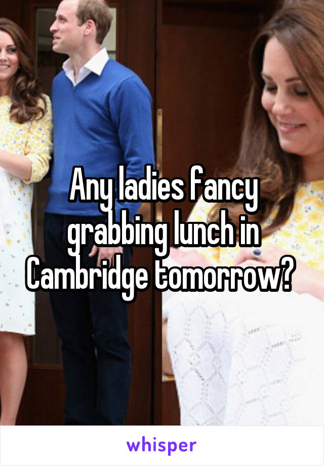 Any ladies fancy grabbing lunch in Cambridge tomorrow? 