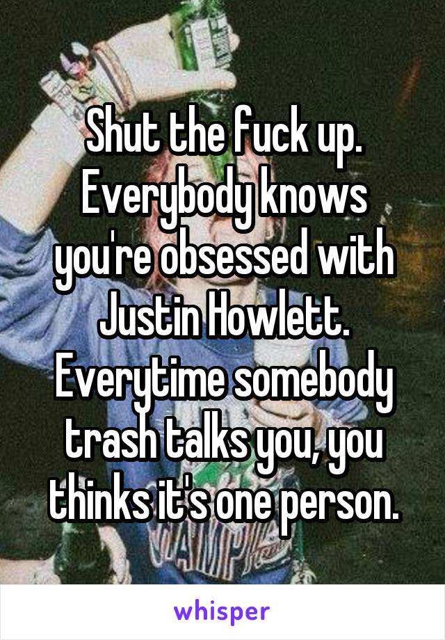 Shut the fuck up. Everybody knows you're obsessed with Justin Howlett. Everytime somebody trash talks you, you thinks it's one person.