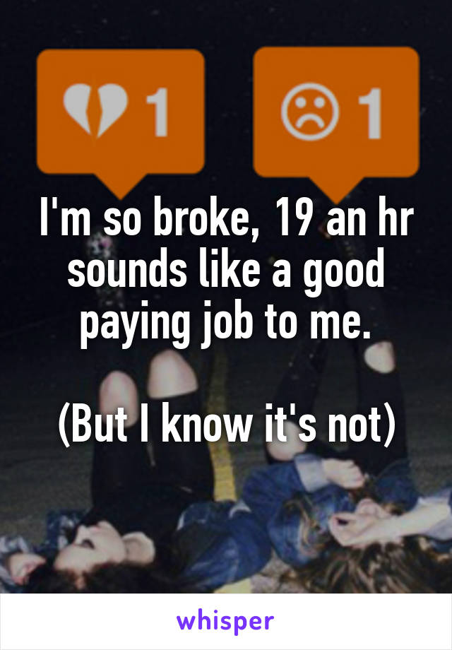 I'm so broke, 19 an hr sounds like a good paying job to me.

(But I know it's not)