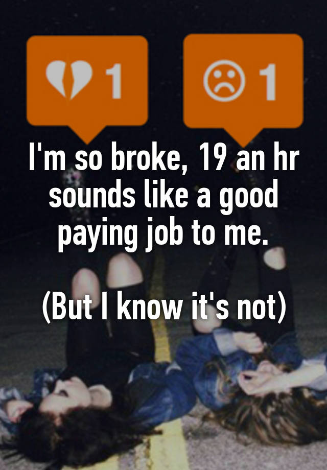 I'm so broke, 19 an hr sounds like a good paying job to me.

(But I know it's not)