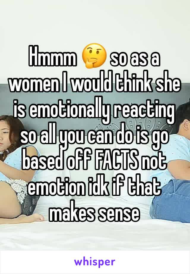 Hmmm 🤔 so as a women I would think she is emotionally reacting so all you can do is go based off FACTS not emotion idk if that makes sense