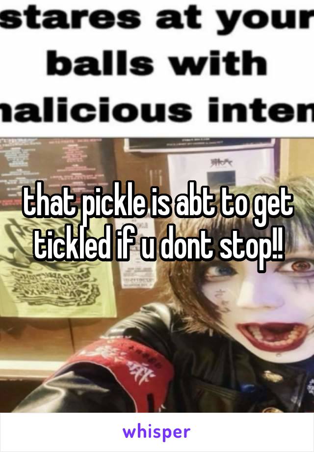 that pickle is abt to get tickled if u dont stop!!