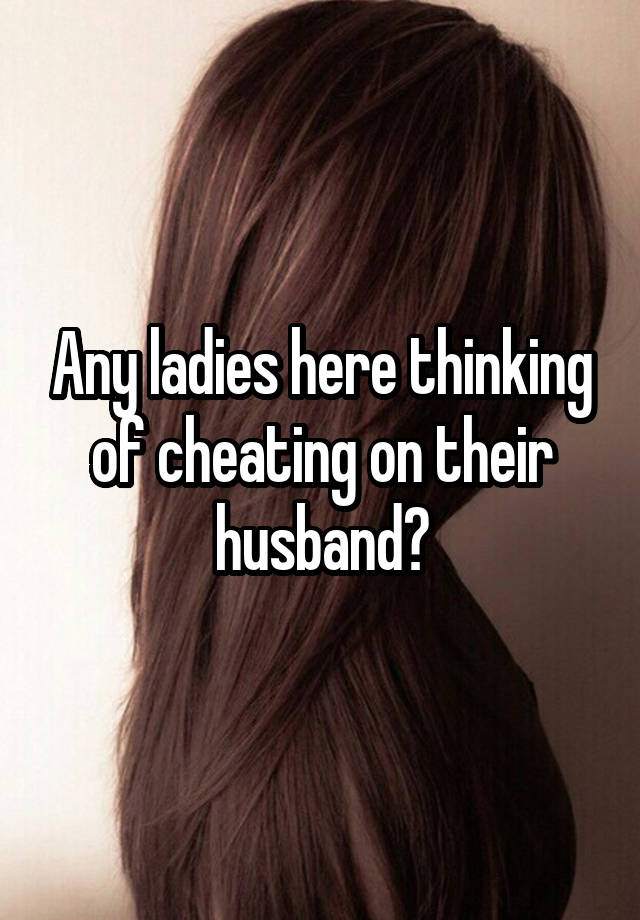 Any ladies here thinking of cheating on their husband?