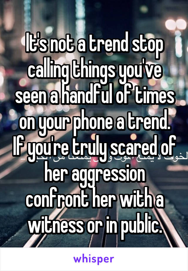 It's not a trend stop calling things you've seen a handful of times on your phone a trend. If you're truly scared of her aggression confront her with a witness or in public.