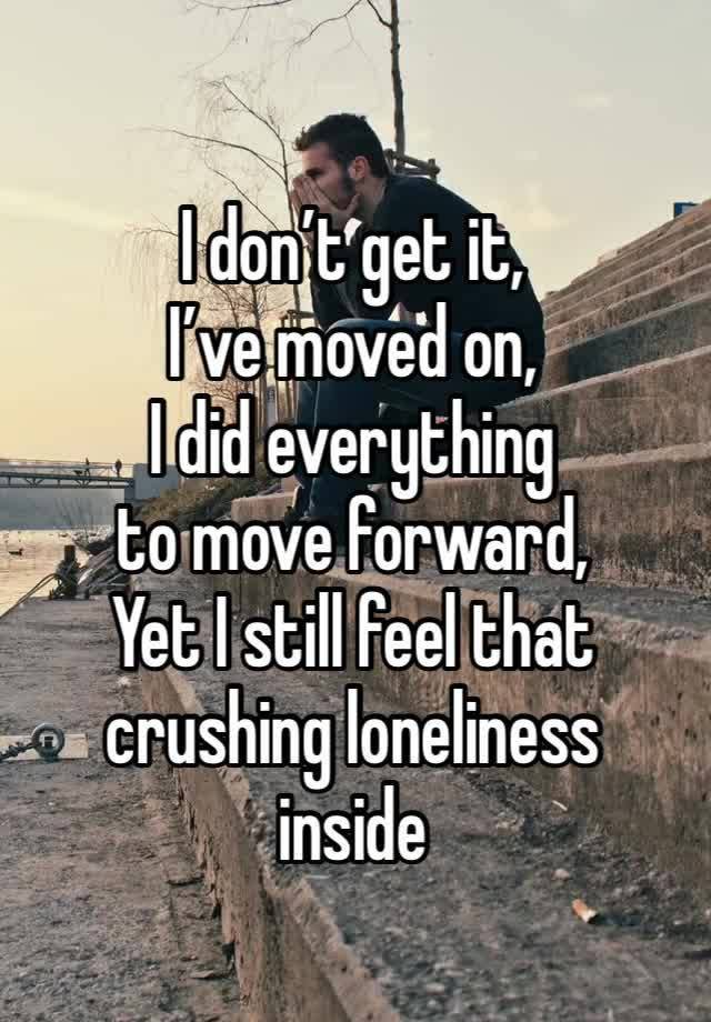 I don’t get it, 
I’ve moved on, 
I did everything 
to move forward,
Yet I still feel that crushing loneliness 
inside