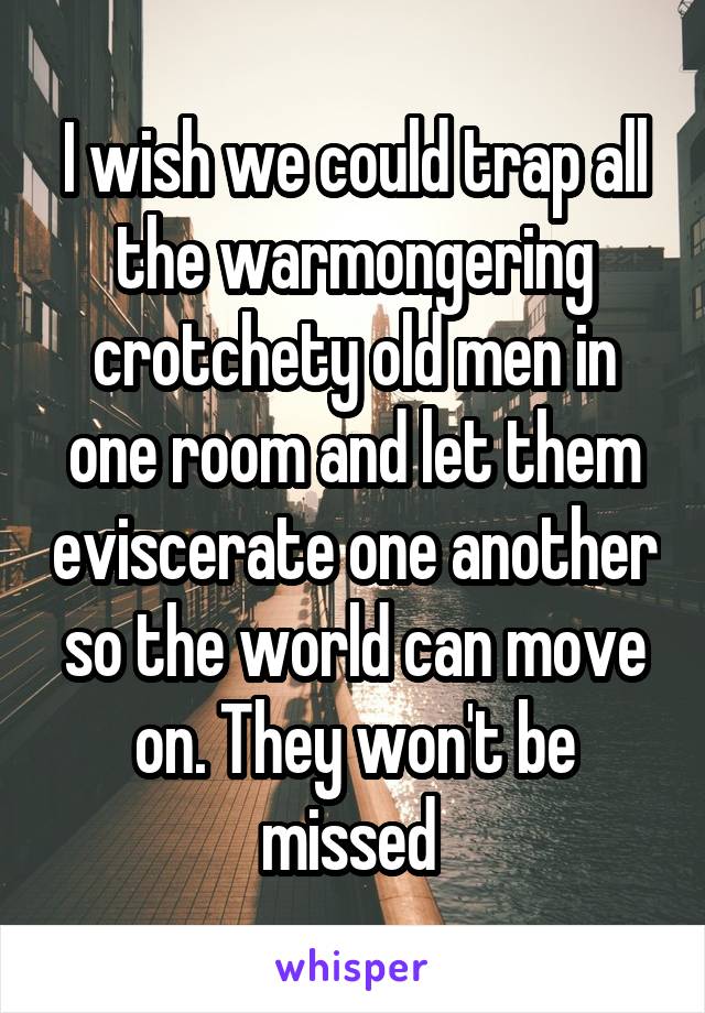 I wish we could trap all the warmongering crotchety old men in one room and let them eviscerate one another so the world can move on. They won't be missed 