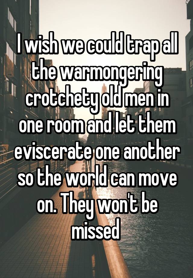 I wish we could trap all the warmongering crotchety old men in one room and let them eviscerate one another so the world can move on. They won't be missed 