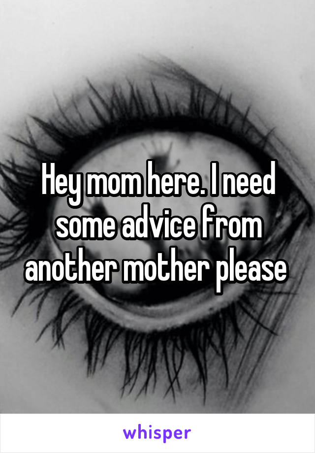 Hey mom here. I need some advice from another mother please 