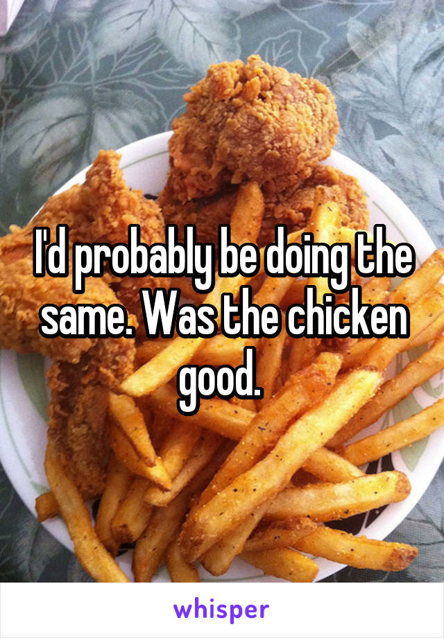 I'd probably be doing the same. Was the chicken good. 