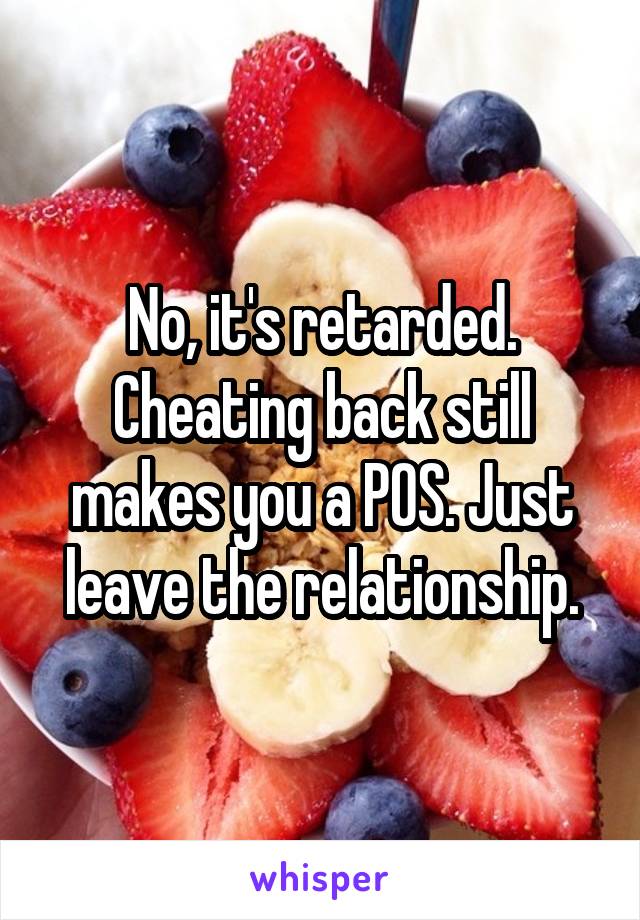 No, it's retarded. Cheating back still makes you a POS. Just leave the relationship.