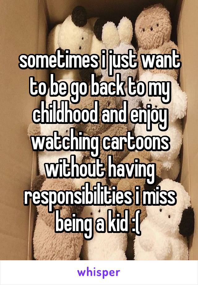 sometimes i just want to be go back to my childhood and enjoy watching cartoons without having responsibilities i miss being a kid :( 