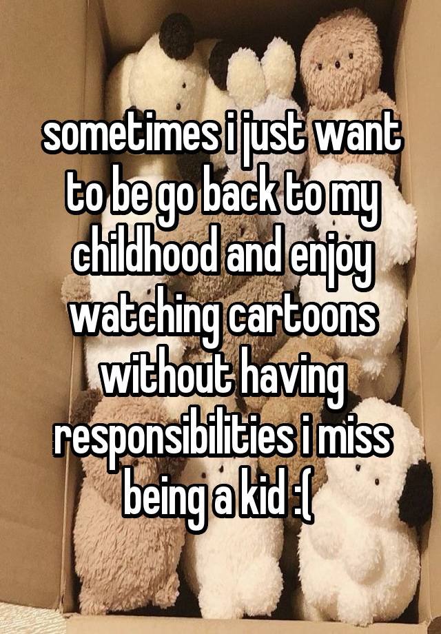 sometimes i just want to be go back to my childhood and enjoy watching cartoons without having responsibilities i miss being a kid :( 