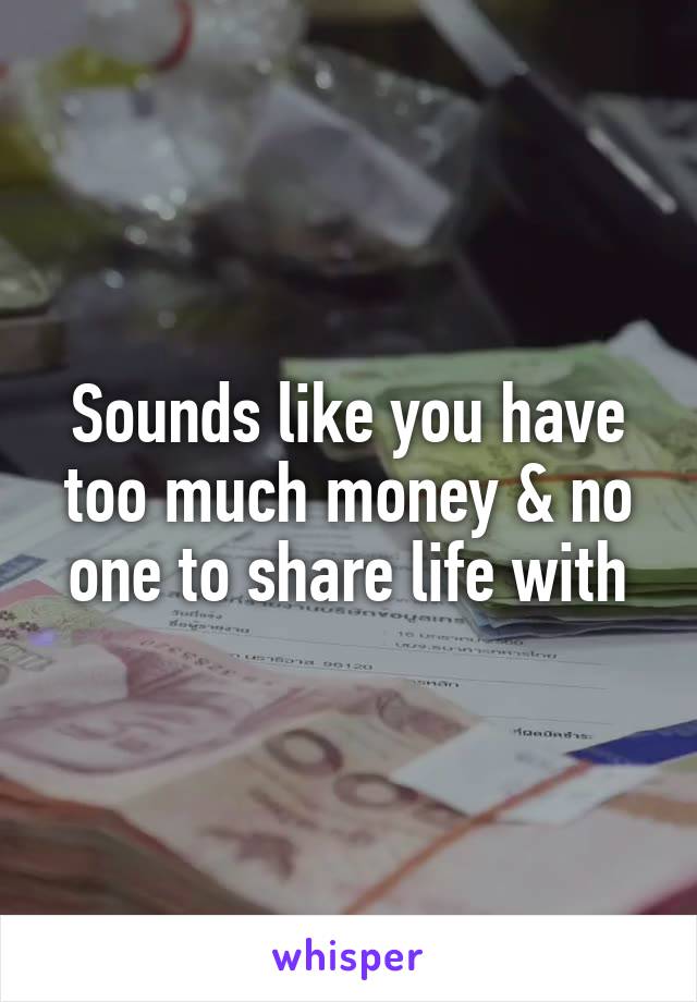 Sounds like you have too much money & no one to share life with