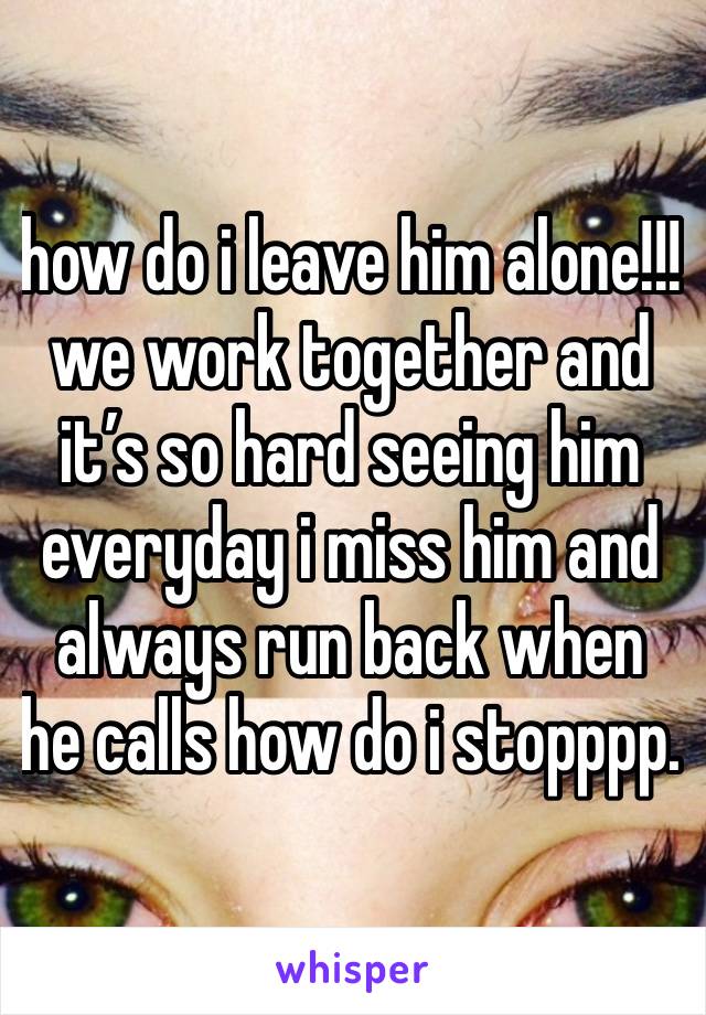 how do i leave him alone!!! we work together and it’s so hard seeing him everyday i miss him and always run back when he calls how do i stopppp. 