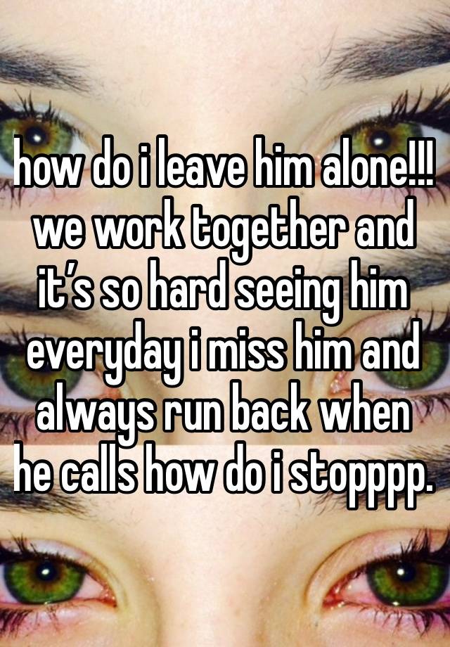 how do i leave him alone!!! we work together and it’s so hard seeing him everyday i miss him and always run back when he calls how do i stopppp. 