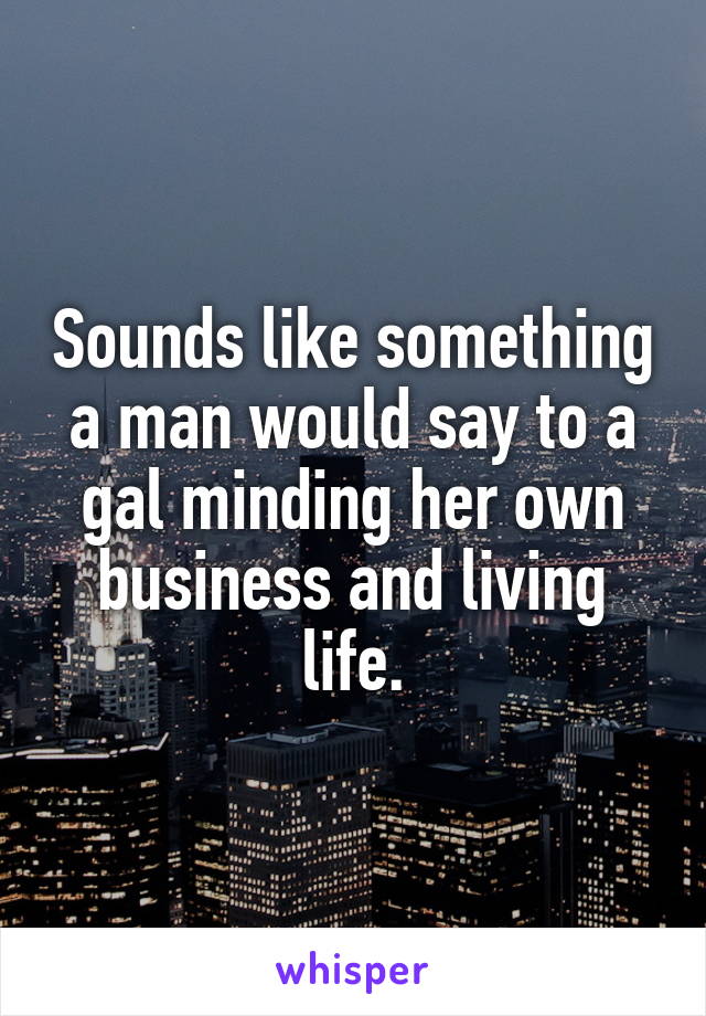 Sounds like something a man would say to a gal minding her own business and living life.