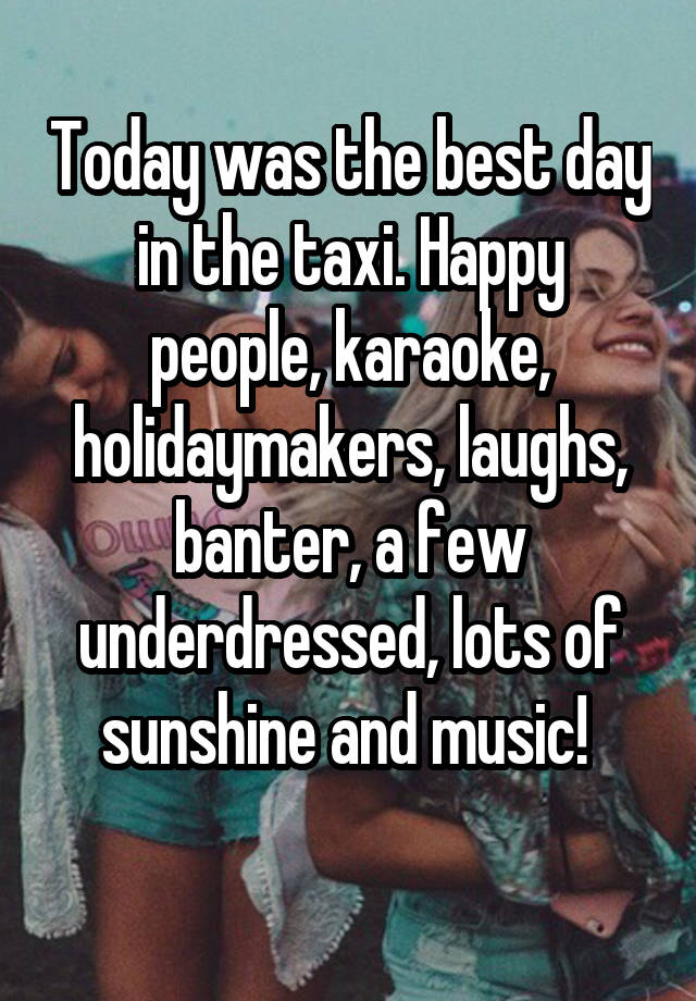 Today was the best day in the taxi. Happy people, karaoke, holidaymakers, laughs, banter, a few underdressed, lots of sunshine and music! 
