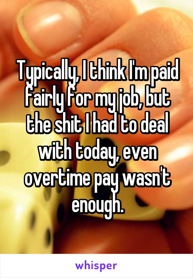 Typically, I think I'm paid fairly for my job, but the shit I had to deal with today, even overtime pay wasn't enough.