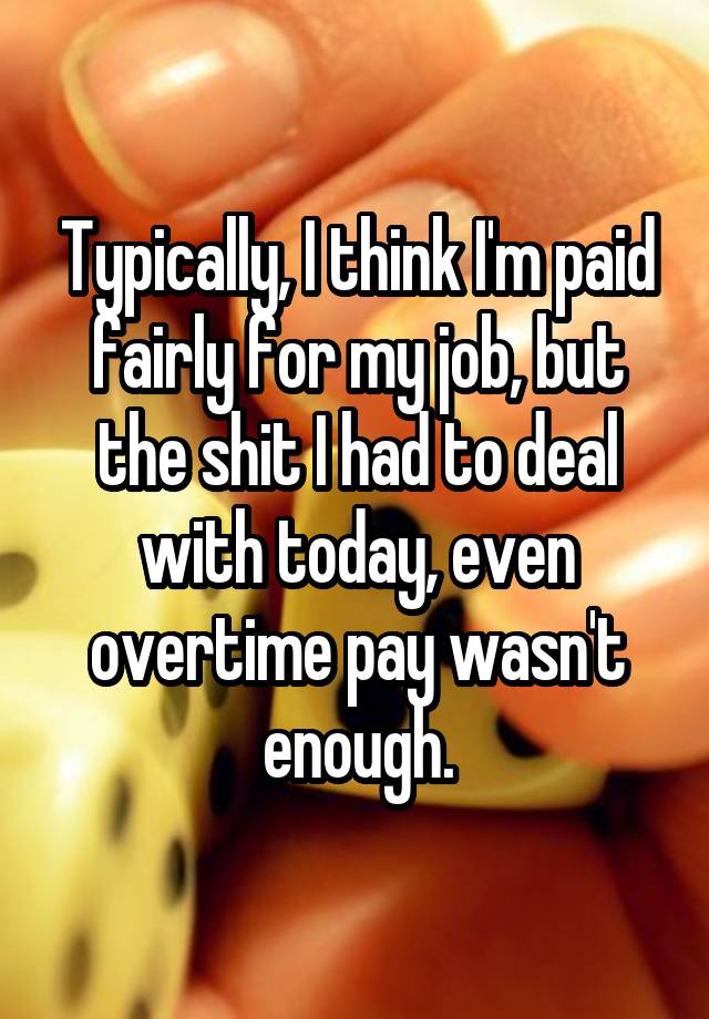 Typically, I think I'm paid fairly for my job, but the shit I had to deal with today, even overtime pay wasn't enough.