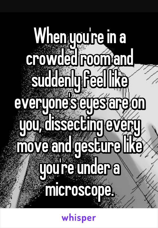 When you're in a crowded room and suddenly feel like everyone's eyes are on you, dissecting every move and gesture like you're under a microscope.