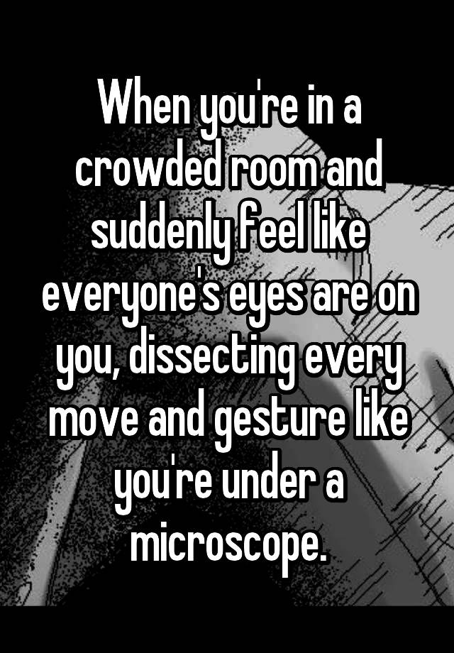 When you're in a crowded room and suddenly feel like everyone's eyes are on you, dissecting every move and gesture like you're under a microscope.