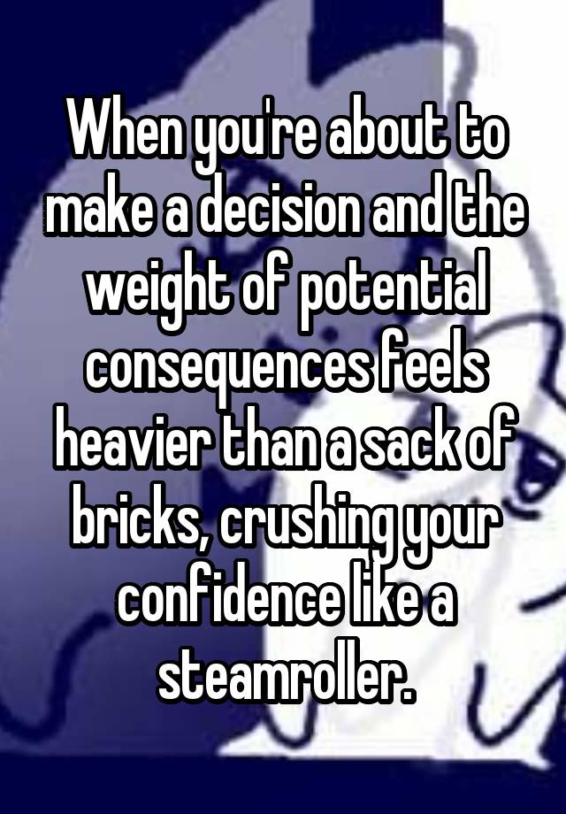 When you're about to make a decision and the weight of potential consequences feels heavier than a sack of bricks, crushing your confidence like a steamroller.