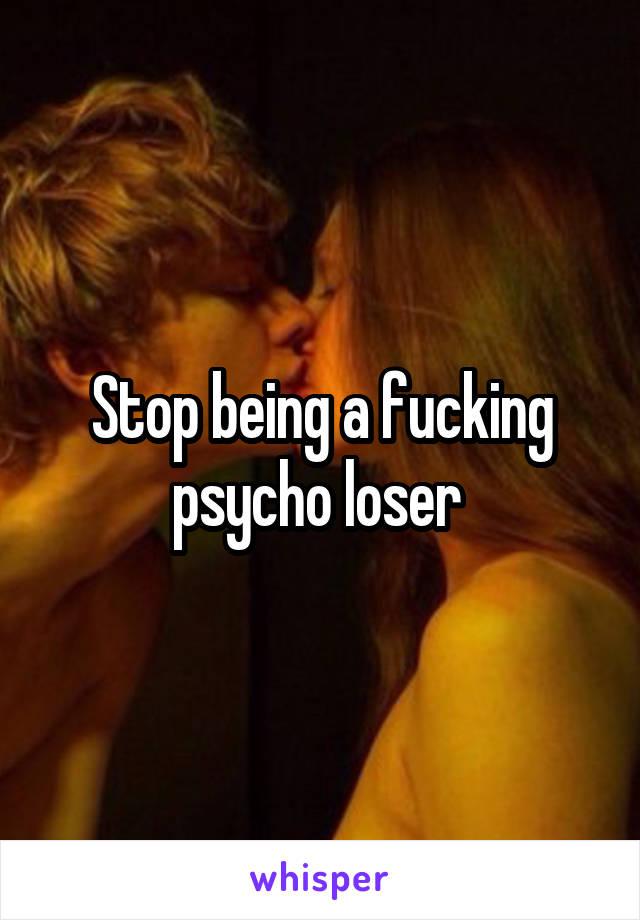 Stop being a fucking psycho loser 