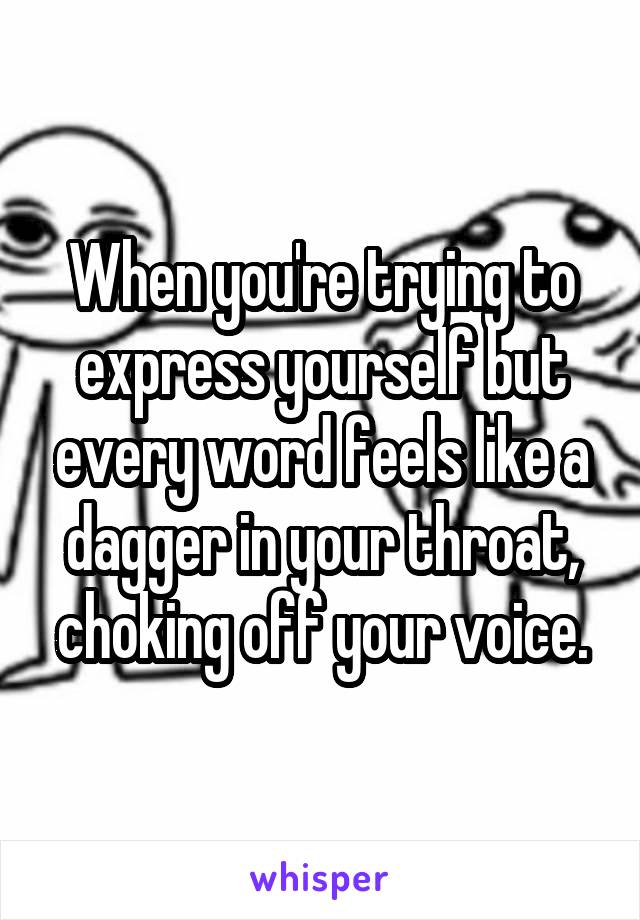 When you're trying to express yourself but every word feels like a dagger in your throat, choking off your voice.