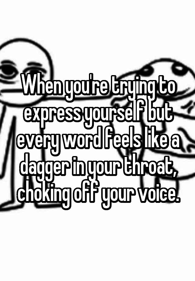 When you're trying to express yourself but every word feels like a dagger in your throat, choking off your voice.