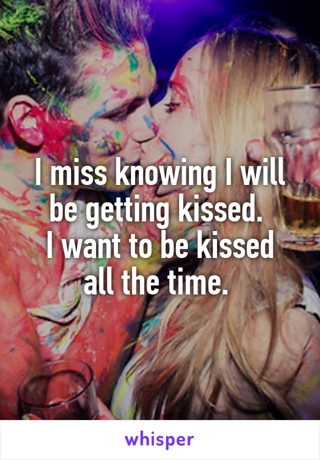  I miss knowing I will be getting kissed. 
I want to be kissed all the time. 