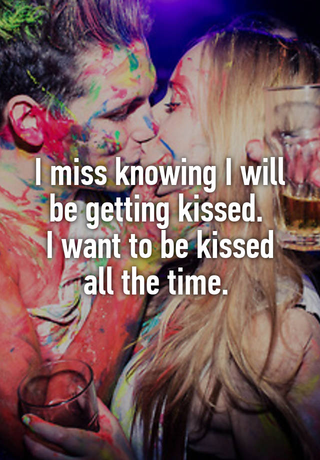  I miss knowing I will be getting kissed. 
I want to be kissed all the time. 