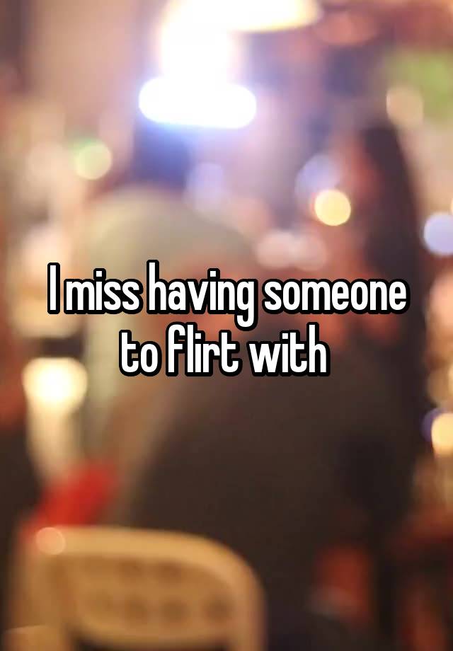 I miss having someone to flirt with 