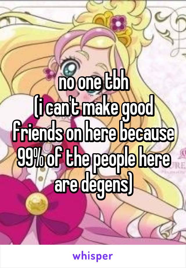 no one tbh
(i can't make good friends on here because 99% of the people here are degens)