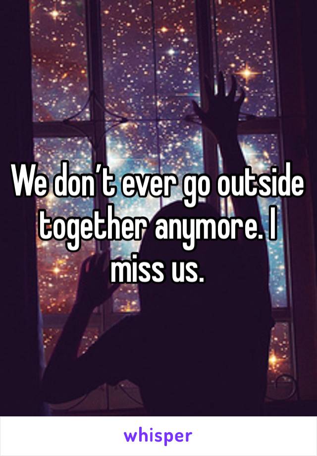 We don’t ever go outside together anymore. I miss us. 