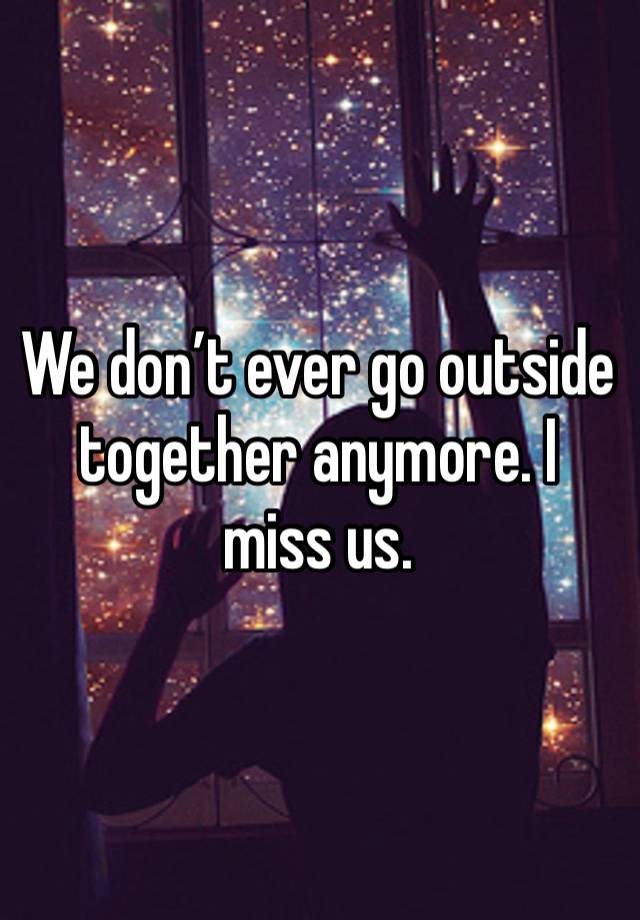 We don’t ever go outside together anymore. I miss us. 